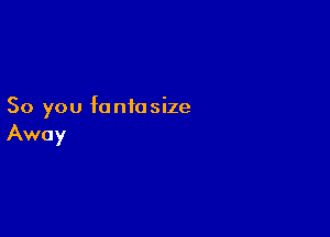 So you fantasize

Away