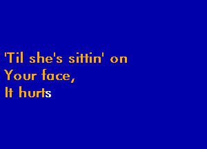'Til she's siHin' on

Your fa ce,
It hurts