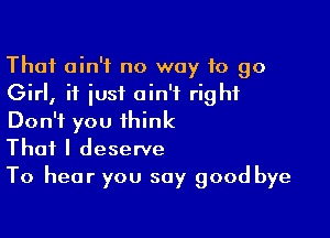 That ain't no way 10 90
Girl, if just ain't right

Don't you think
That I deserve
To hear you say good bye