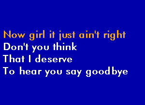 Now girl if iusf ain't right
Don't you think

That I deserve
To hear you say good bye