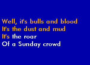 Well, it's bulls and blood
Ifs the dust and mud

Ifs the roo r

Of a Sunday crowd