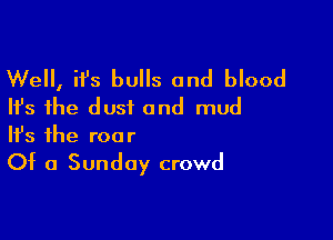 Well, it's bulls and blood
Ifs the dust and mud

Ifs the roo r

Of a Sunday crowd