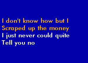 I don't know how but I
Scraped up the money

I iusf never could quite
Tell you no