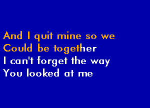 And I quit mine so we
Could be together

I can't forget the way
You looked at me