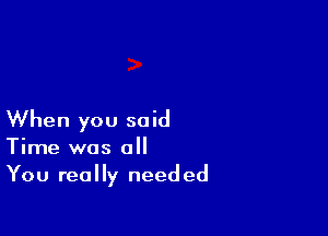 When you said
Time was all
You really needed