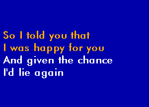 So I told you that
I was happy for you

And given the chance
I'd lie again