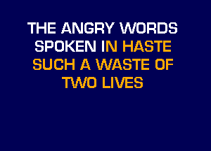 THE ANGRY WORDS
SPOKEN IN HASTE
SUCH A WASTE OF

TWO LIVES