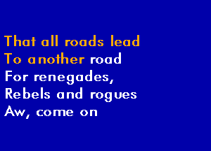 That all roads lead

To a noiher road

For renegades,
Rebels and rogues
Aw, come on