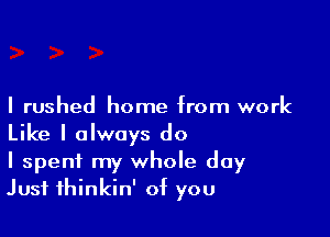 I rushed home from work

Like I always do
I spent my whole day
Just thinkin' of you