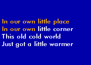 In our own little place
In our own lime corner

This old cold world

Just got a little warmer