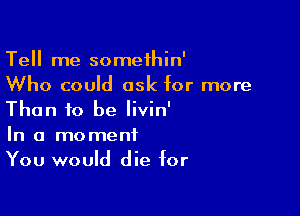 Tell me somethin'
Who could ask for more

Than to be Iivin'

In a moment
You would die for