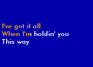 I've got it all

When I'm holdin' you
This way