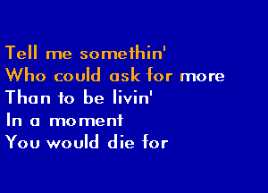 Tell me somethin'
Who could ask for more

Than to be Iivin'

In a moment
You would die for