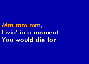 Mm mm mm,

Livin' in a moment
You would die for