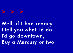 Well, if I had money

I tell you what I'd do
I'd go downtown,
Buy a Mercury or two