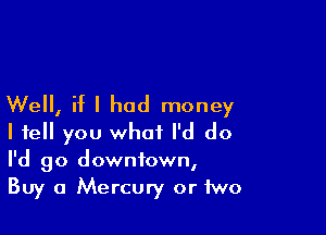 Well, if I had money

I tell you what I'd do
I'd go downtown,
Buy a Mercury or two