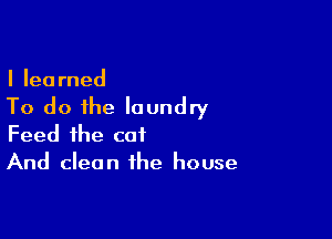 I learned

To do the laundry

Feed the cat
And clean the house