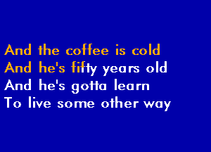 And the coffee is cold
And he's fifty years old
And he's gotta learn
To live some other way