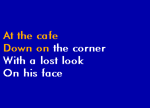 At the cafe
Down on ihe corner

With a lost look
On his face
