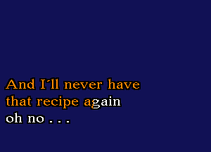 And I'll never have
that recipe again
oh no . . .