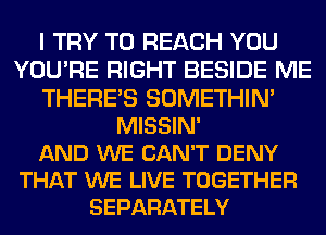 I TRY TO REACH YOU
YOU'RE RIGHT BESIDE ME
THERE'S SOMETHIN'
MISSIN'

AND WE CAN'T DENY
THAT WE LIVE TOGETHER
SEPARATELY