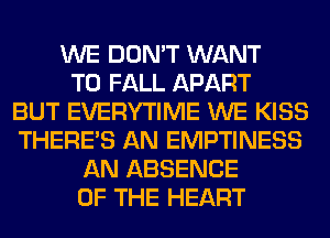 WE DON'T WANT
TO FALL APART
BUT EVERYTIME WE KISS
THERE'S AN EMPTINESS
AN ABSENCE
OF THE HEART
