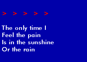 The only time I

Feel the pain

Is in the sunshine
Or the rain