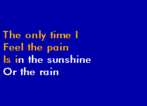 The only time I
Feel the pain

Is in the sunshine
Or the rain