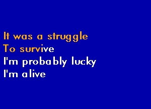 It was a struggle
To survive

I'm probo bly lucky

I'm alive