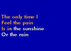 The only time I
Feel the pain

Is in the sunshine
Or the rain