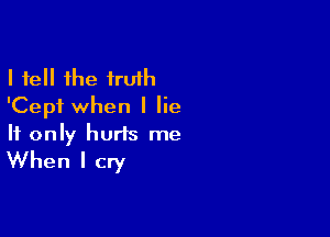 I fell the truth
'Cepf when I lie

If only hurts me
When I cry