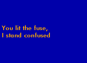 You lit the fuse,

I 310 nd confused