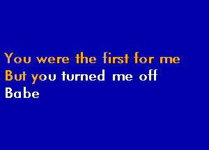 You were the first for me

But you turned me off
Babe