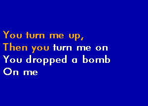 You turn me up,
Then you turn me on

You dropped a bomb

On me