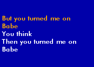 But you turned me on

Babe

You think

Then you turned me on

Babe