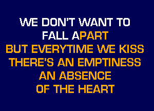 WE DON'T WANT TO
FALL APART
BUT EVERYTIME WE KISS
THERE'S AN EMPTINESS
AN ABSENCE
OF THE HEART