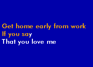 Get home early from work

If you say
That you love me