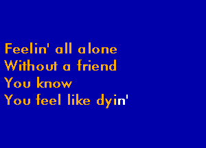 Feelin' all alone
Without a friend

You know

You feel like dyin'