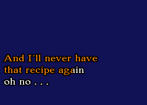 And I'll never have
that recipe again
oh no . . .