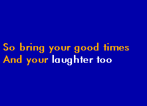 So bring your good times

And your laughter foo