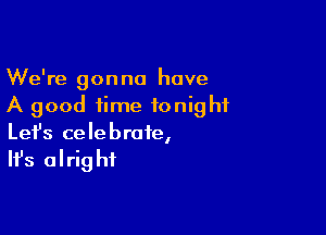 We're gonna have
A good time tonight

Lefs celebrate,

It's alrig hf