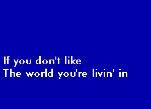 If you don't like
The world you're livin' in