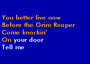 You beHer live now
Before the Grim Rea per

Come knockin'
On your door
Tell me