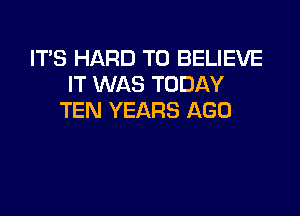 ITS HARD TO BELIEVE
IT WAS TODAY

TEN YEARS AGO