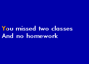 You missed two classes

And no homework