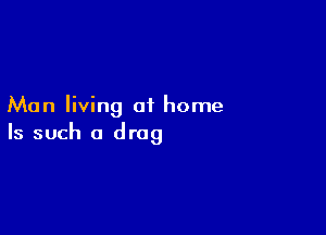 Man living of home

Is such a drag