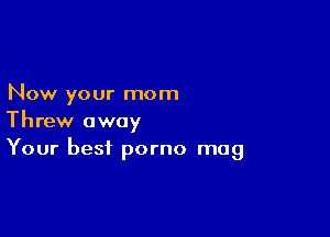 Now your mom

Threw away
Your best porno mag