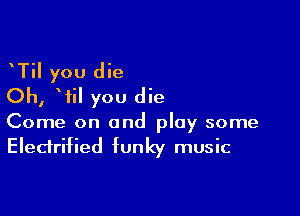 TiI you die
Oh, Wil you die

Come on and play some
Electrified funky music