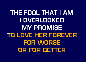 THE FOOL THAT I AM
I OVERLOOKED
MY PROMISE
TO LOVE HER FOREVER
FOR WORSE
OR FOR BETTER