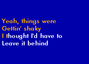 Yeah, things were

Geifin' shaky

I thought I'd have to
Leave it behind